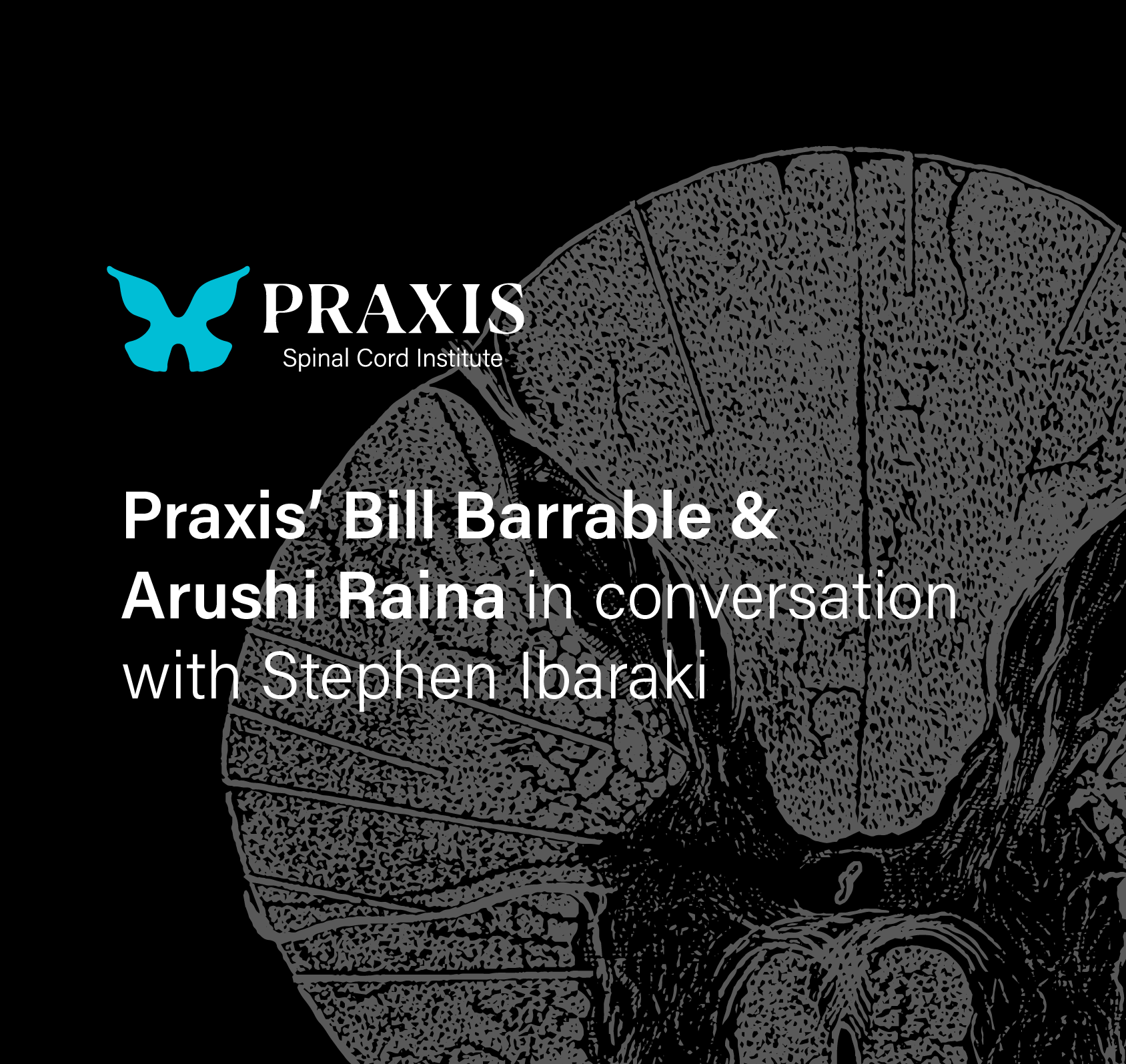 Graphic image of cross-section of the spinal cord on black background with Praxis logo and text that reads Praxis' Bill Barrable & Arushi Raina in conversation with Stephen Ibaraki